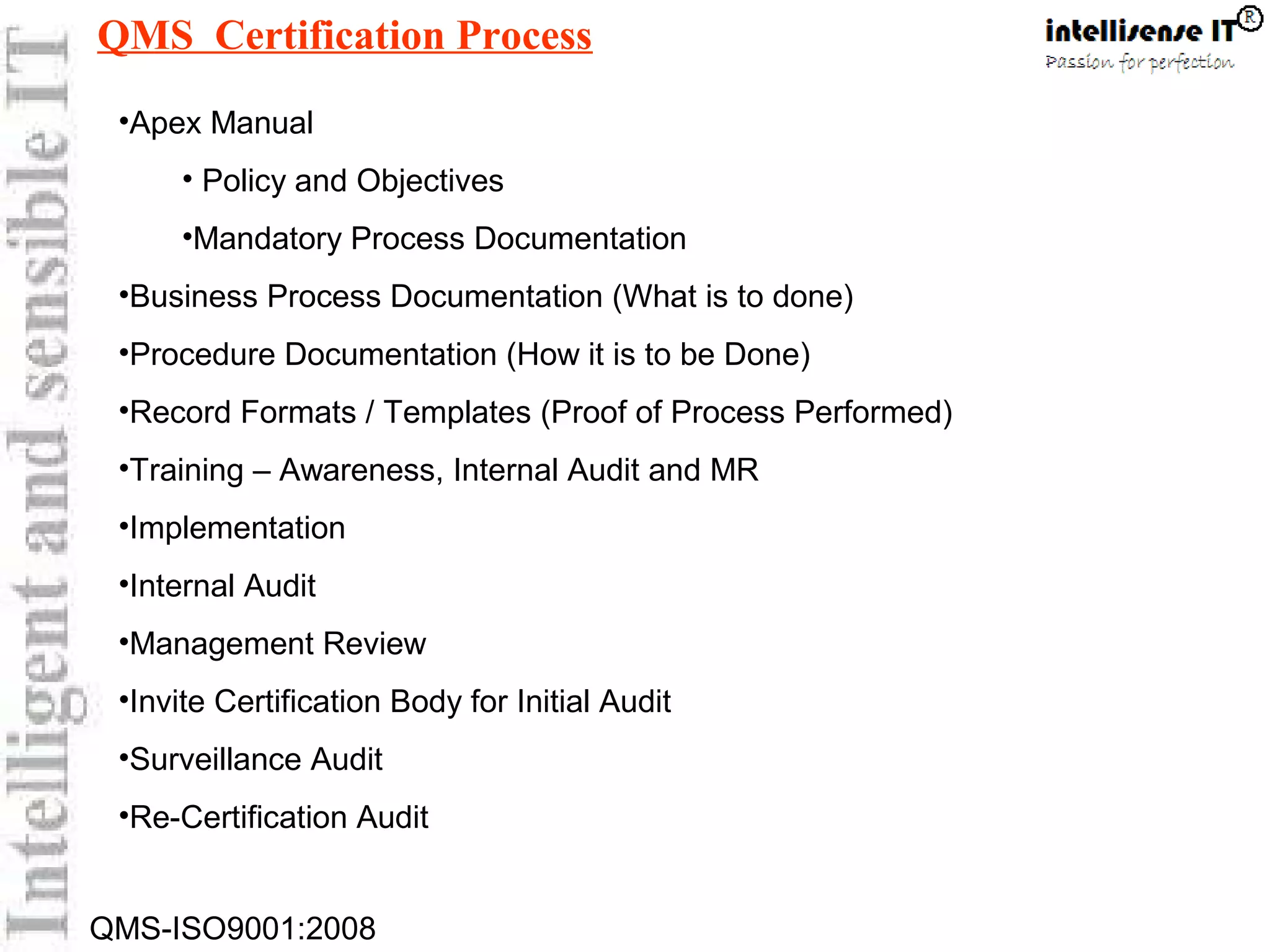 QMS-ISO9001:2008
•Apex Manual
• Policy and Objectives
•Mandatory Process Documentation
•Business Process Documentation (What is to done)
•Procedure Documentation (How it is to be Done)
•Record Formats / Templates (Proof of Process Performed)
•Training – Awareness, Internal Audit and MR
•Implementation
•Internal Audit
•Management Review
•Invite Certification Body for Initial Audit
•Surveillance Audit
•Re-Certification Audit
QMS Certification Process
 