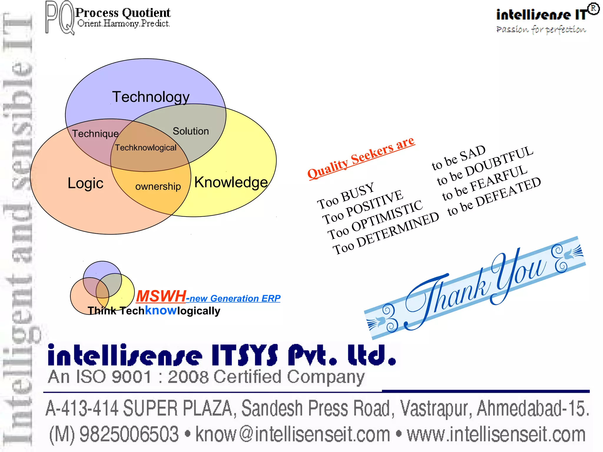 QMS-ISO9001:2008
Think Techknowlogically
MSWH-new Generation ERP
Technology
KnowledgeLogic ownership
SolutionTechnique
Techknowlogical
Quality Seekers are
Too BUSY
to be SAD
Too POSITIVE
to be DOUBTFUL
Too OPTIMISTIC
to be FEARFUL
Too DETERMINED to be DEFEATED
 