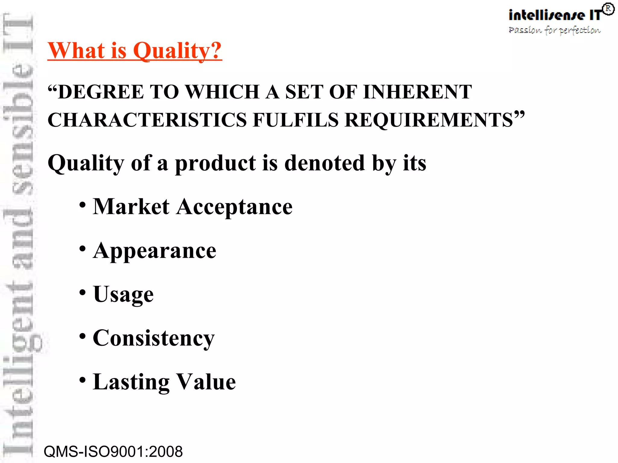 QMS-ISO9001:2008
What is Quality?
“DEGREE TO WHICH A SET OF INHERENT
CHARACTERISTICS FULFILS REQUIREMENTS”
Quality of a product is denoted by its
• Market Acceptance
• Appearance
• Usage
• Consistency
• Lasting Value
 