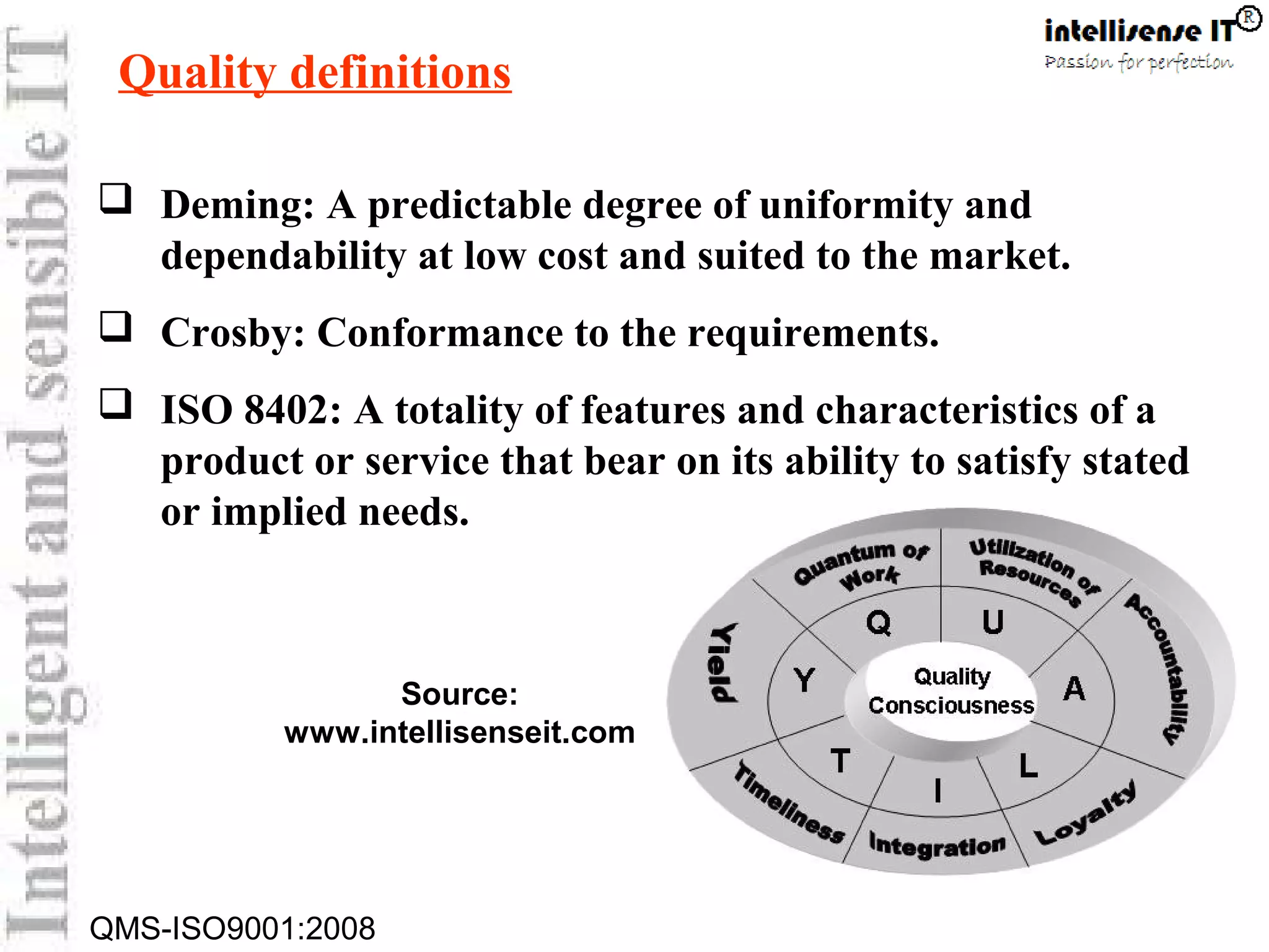 QMS-ISO9001:2008
Quality definitions
 Deming: A predictable degree of uniformity and
dependability at low cost and suited to the market.
 Crosby: Conformance to the requirements.
 ISO 8402: A totality of features and characteristics of a
product or service that bear on its ability to satisfy stated
or implied needs.
Source:
www.intellisenseit.com
 