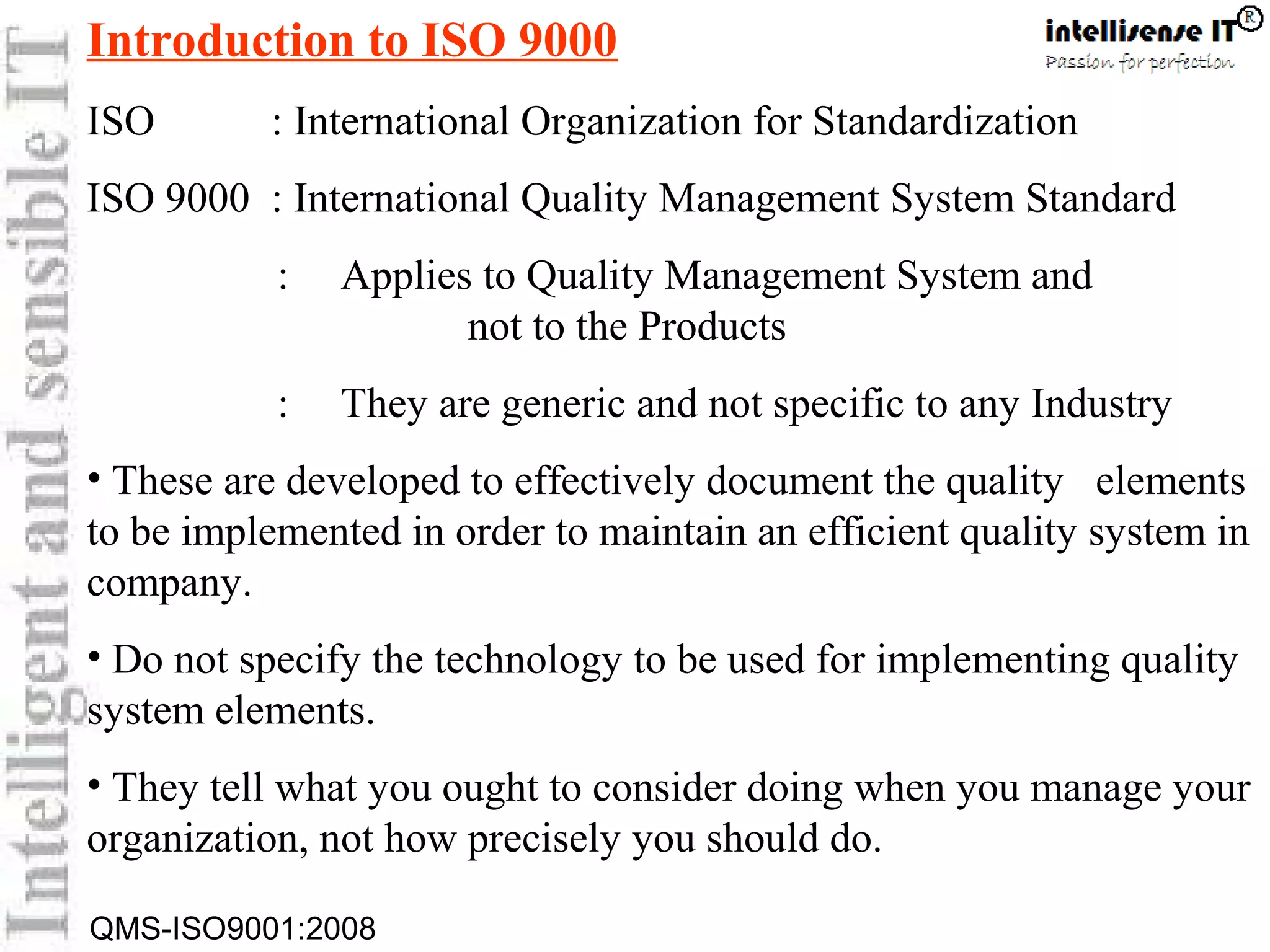 QMS-ISO9001:2008
Introduction to ISO 9000
ISO : International Organization for Standardization
ISO 9000 : International Quality Management System Standard
: Applies to Quality Management System and
not to the Products
: They are generic and not specific to any Industry
• These are developed to effectively document the quality elements
to be implemented in order to maintain an efficient quality system in
company.
• Do not specify the technology to be used for implementing quality
system elements.
• They tell what you ought to consider doing when you manage your
organization, not how precisely you should do.
 