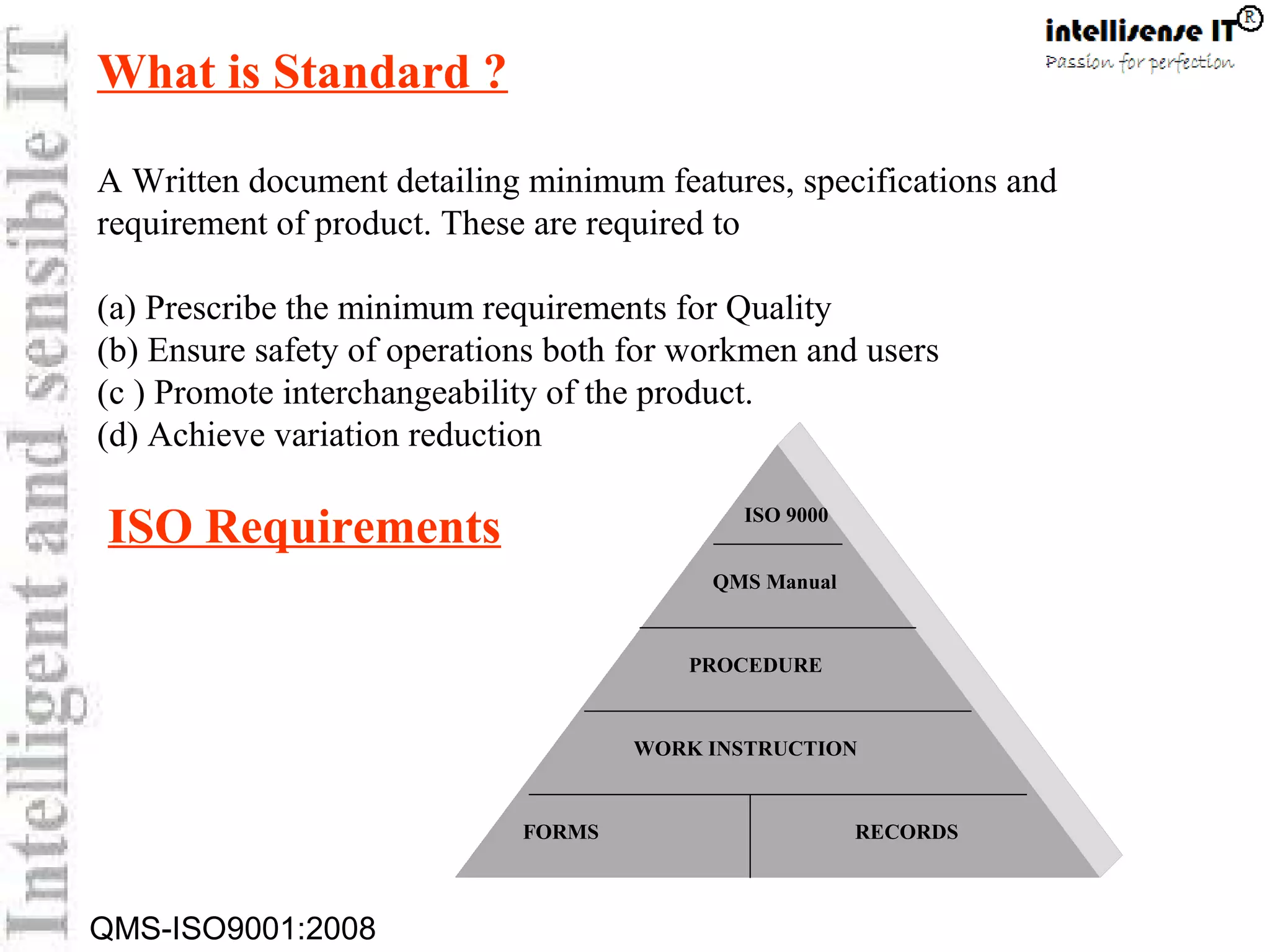 QMS-ISO9001:2008
What is Standard ?
A Written document detailing minimum features, specifications and
requirement of product. These are required to
(a) Prescribe the minimum requirements for Quality
(b) Ensure safety of operations both for workmen and users
(c ) Promote interchangeability of the product.
(d) Achieve variation reduction
ISO 9000
QMS Manual
PROCEDURE
FORMS RECORDS
WORK INSTRUCTION
ISO Requirements
 