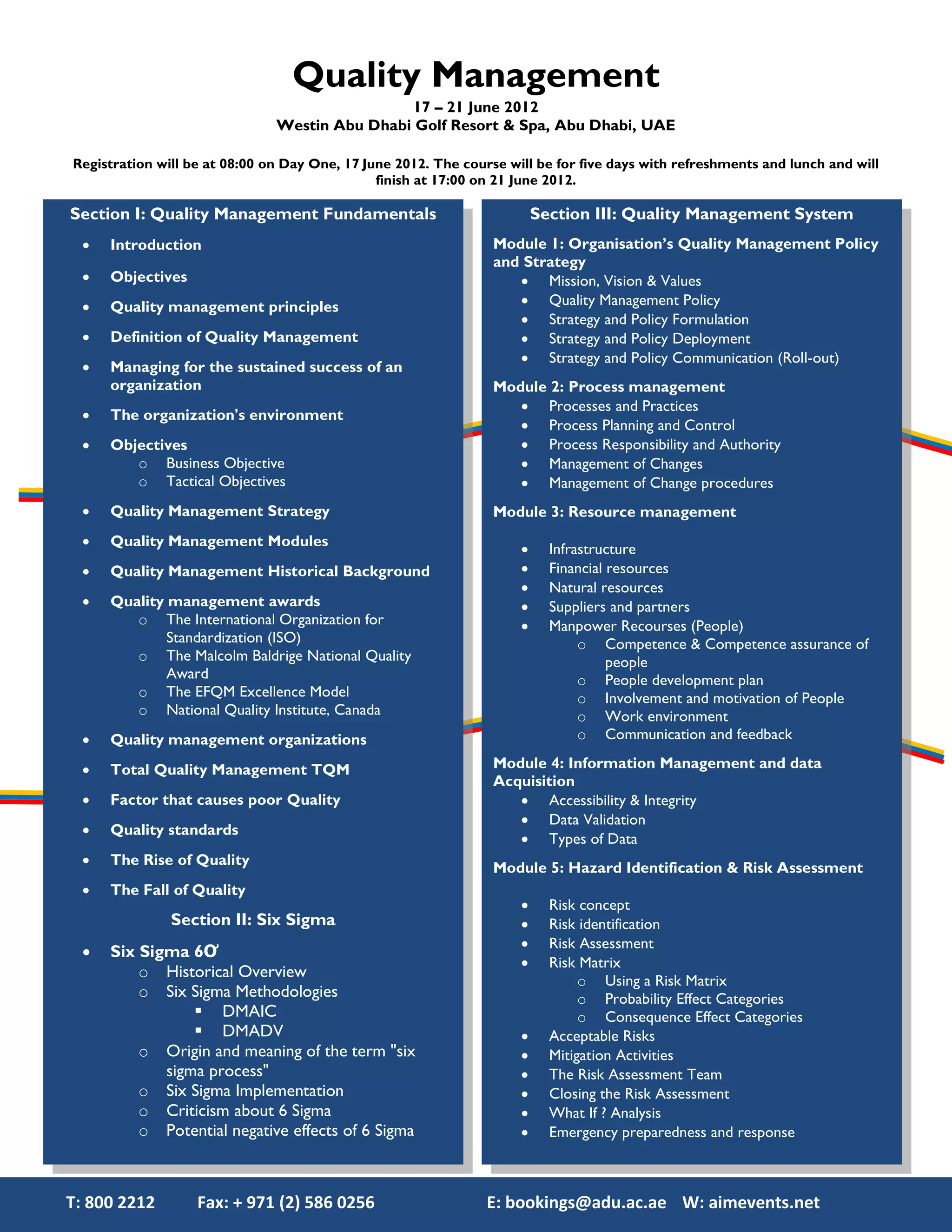 Quality Management
                                               17 – 21 June 2012
                               Westin Abu Dhabi Golf Resort & Spa, Abu Dhabi, UAE

Registration will be at 08:00 on Day One, 17 June 2012. The course will be for five days with refreshments and lunch and will
                                               finish at 17:00 on 21 June 2012.

Section I: Quality Management Fundamentals                               Section III: Quality Management System
     Introduction                                               Module 1: Organisation’s Quality Management Policy
                                                                 and Strategy
     Objectives                                                     Mission, Vision & Values
     Quality management principles                                  Quality Management Policy
                                                                     Strategy and Policy Formulation
     Definition of Quality Management                               Strategy and Policy Deployment
                                                                     Strategy and Policy Communication (Roll-out)
     Managing for the sustained success of an
      organization                                               Module 2: Process management
                                                                     Processes and Practices
     The organization's environment
                                                                     Process Planning and Control
     Objectives                                                     Process Responsibility and Authority
         o Business Objective                                        Management of Changes
         o Tactical Objectives                                       Management of Change procedures
     Quality Management Strategy                                Module 3: Resource management
     Quality Management Modules
                                                                          Infrastructure
     Quality Management Historical Background                            Financial resources
                                                                          Natural resources
     Quality management awards                                           Suppliers and partners
         o The International Organization for                             Manpower Recourses (People)
              Standardization (ISO)                                             o Competence & Competence assurance of
         o The Malcolm Baldrige National Quality                                     people
              Award                                                             o People development plan
         o The EFQM Excellence Model                                            o Involvement and motivation of People
         o National Quality Institute, Canada                                   o Work environment
     Quality management organizations                                          o Communication and feedback

     Total Quality Management TQM                               Module 4: Information Management and data
                                                                 Acquisition
     Factor that causes poor Quality                                Accessibility & Integrity
                                                                     Data Validation
     Quality standards
                                                                     Types of Data
     The Rise of Quality
                                                                 Module 5: Hazard Identification & Risk Assessment
     The Fall of Quality
                                                                          Risk concept
               Section II: Six Sigma                                      Risk identification
                                                                          Risk Assessment
     Six Sigma 6Ơ
                                                                          Risk Matrix
          o Historical Overview                                                 o Using a Risk Matrix
          o Six Sigma Methodologies                                             o Probability Effect Categories
                  DMAIC                                                        o Consequence Effect Categories
                  DMADV                                                  Acceptable Risks
          o Origin and meaning of the term "six                           Mitigation Activities
             sigma process"                                               The Risk Assessment Team
          o Six Sigma Implementation                                      Closing the Risk Assessment
          o Criticism about 6 Sigma                                       What If ? Analysis
          o Potential negative effects of 6 Sigma                         Emergency preparedness and response



T: 800 2212        Fax: + 971 (2) 586 0256                      E: bookings@adu.ac.ae W: aimevents.net
 