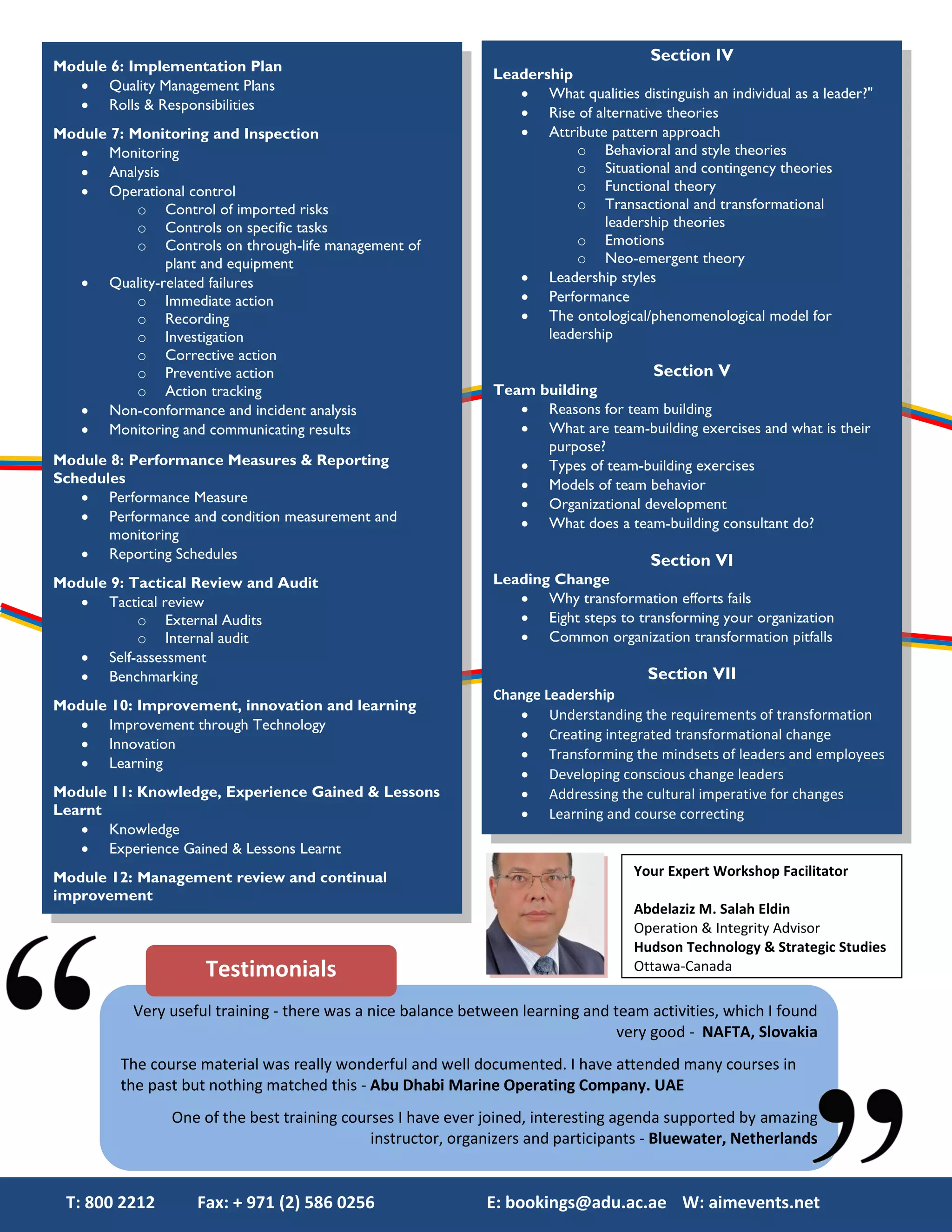 Section IV
Module 6: Implementation Plan
                                                               Leadership
    Quality Management Plans
                                                                   What qualities distinguish an individual as a leader?"
    Rolls & Responsibilities
                                                                   Rise of alternative theories
Module 7: Monitoring and Inspection                                Attribute pattern approach
    Monitoring                                                           o Behavioral and style theories
    Analysis                                                             o Situational and contingency theories
    Operational control                                                  o Functional theory
           o Control of imported risks                                    o Transactional and transformational
           o Controls on specific tasks                                        leadership theories
           o Controls on through-life management of                       o Emotions
              plant and equipment                                         o Neo-emergent theory
    Quality-related failures                                      Leadership styles
           o Immediate action                                      Performance
           o Recording                                             The ontological/phenomenological model for
           o Investigation                                            leadership
           o Corrective action
           o Preventive action                                                         Section V
           o Action tracking                                   Team building
    Non-conformance and incident analysis                         Reasons for team building
    Monitoring and communicating results                          What are team-building exercises and what is their
                                                                     purpose?
Module 8: Performance Measures & Reporting                         Types of team-building exercises
Schedules                                                          Models of team behavior
    Performance Measure                                           Organizational development
    Performance and condition measurement and                     What does a team-building consultant do?
       monitoring
    Reporting Schedules                                                               Section VI
Module 9: Tactical Review and Audit                            Leading Change
    Tactical review                                               Why transformation efforts fails
           o External Audits                                       Eight steps to transforming your organization
           o Internal audit                                        Common organization transformation pitfalls
    Self-assessment
    Benchmarking                                                                      Section VII
                                                               Change Leadership
Module 10: Improvement, innovation and learning
                                                                   Understanding the requirements of transformation
    Improvement through Technology
                                                                   Creating integrated transformational change
    Innovation
                                                                   Transforming the mindsets of leaders and employees
    Learning
                                                                   Developing conscious change leaders
Module 11: Knowledge, Experience Gained & Lessons                  Addressing the cultural imperative for changes
Learnt                                                             Learning and course correcting
    Knowledge
    Experience Gained & Lessons Learnt
Module 12: Management review and continual                                          Your Expert Workshop Facilitator
improvement
                                                                                    Abdelaziz M. Salah Eldin
                                                                                    Operation & Integrity Advisor
                                                                                    Hudson Technology & Strategic Studies
                     Testimonials                                                   Ottawa-Canada

           Very useful training - there was a nice balance between learning and team activities, which I found
                                                                                 very good - NAFTA, Slovakia
         The course material was really wonderful and well documented. I have attended many courses in
         the past but nothing matched this - Abu Dhabi Marine Operating Company. UAE
                One of the best training courses I have ever joined, interesting agenda supported by amazing
                                             instructor, organizers and participants - Bluewater, Netherlands


 T: 800 2212        Fax: + 971 (2) 586 0256                   E: bookings@adu.ac.ae W: aimevents.net
 