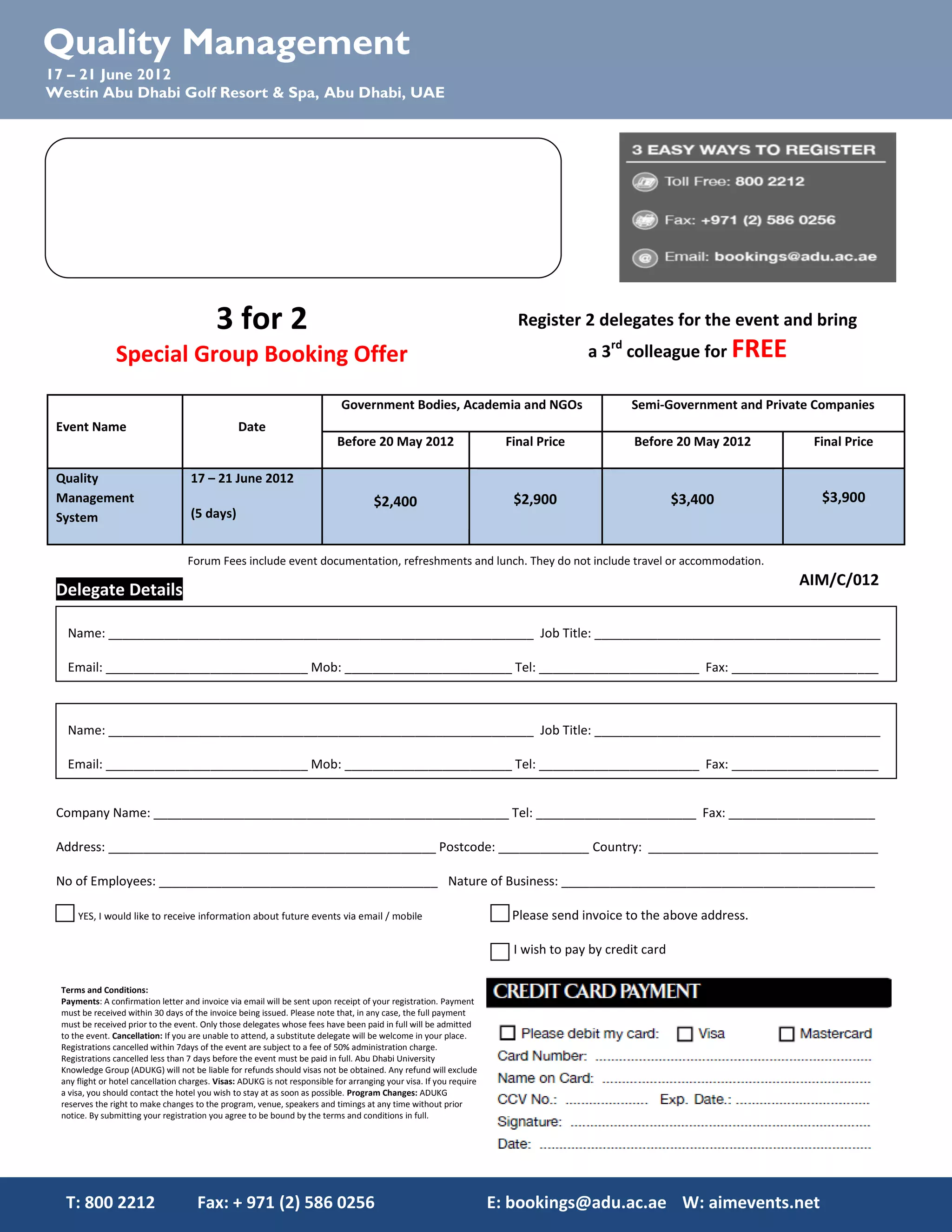 Quality Management
17 – 21 June 2012
Westin Abu Dhabi Golf Resort & Spa, Abu Dhabi, UAE




                                           3 for 2                                                                       Register 2 delegates for the event and bring
               Special Group Booking Offer                                                                                           a 3rd colleague for FREE

                                                                             Government Bodies, Academia and NGOs                            Semi-Government and Private Companies
 Event Name                Date
        Register 3 delegates for the forum and bring a
                     th                   Before 20 May 2012                                                           Final Price            Before 20 May 2012        Final Price
                                 4 colleagues for FREE
 Quality                            17 – 21 June 2012
 Management                                                                          $2,400                             $2,900                         $3,400             $3,900
 System                             (5 days)


                                   Forum Fees include event documentation, refreshments and lunch. They do not include travel or accommodation.
                                                                                                                                                                      AIM/C/012
 Delegate Details

  Name: _____________________________________________________________ Job Title: _________________________________________

  Email: _____________________________ Mob: ________________________ Tel: _______________________ Fax: _____________________



  Name: _____________________________________________________________ Job Title: _________________________________________

  Email: _____________________________ Mob: ________________________ Tel: _______________________ Fax: _____________________


 Company Name: ___________________________________________________ Tel: _______________________ Fax: _____________________

 Address: _______________________________________________ Postcode: _____________ Country: _________________________________

 No of Employees: ________________________________________ Nature of Business: _____________________________________________

     YES, I would like to receive information about future events via email / mobile                                    Please send invoice to the above address.

                                                                                                                        I wish to pay by credit card

 Terms and Conditions:
 Payments: A confirmation letter and invoice via email will be sent upon receipt of your registration. Payment
 must be received within 30 days of the invoice being issued. Please note that, in any case, the full payment
 must be received prior to the event. Only those delegates whose fees have been paid in full will be admitted
 to the event. Cancellation: If you are unable to attend, a substitute delegate will be welcome in your place.
 Registrations cancelled within 7days of the event are subject to a fee of 50% administration charge.
 Registrations cancelled less than 7 days before the event must be paid in full. Abu Dhabi University
 Knowledge Group (ADUKG) will not be liable for refunds should visas not be obtained. Any refund will exclude
 any flight or hotel cancellation charges. Visas: ADUKG is not responsible for arranging your visa. If you require
 a visa, you should contact the hotel you wish to stay at as soon as possible. Program Changes: ADUKG
 reserves the right to make changes to the program, venue, speakers and timings at any time without prior
 notice. By submitting your registration you agree to be bound by the terms and conditions in full.




  T: 800 2212                        Fax: + 971 (2) 586 0256                                                         E: bookings@adu.ac.ae W: aimevents.net
 