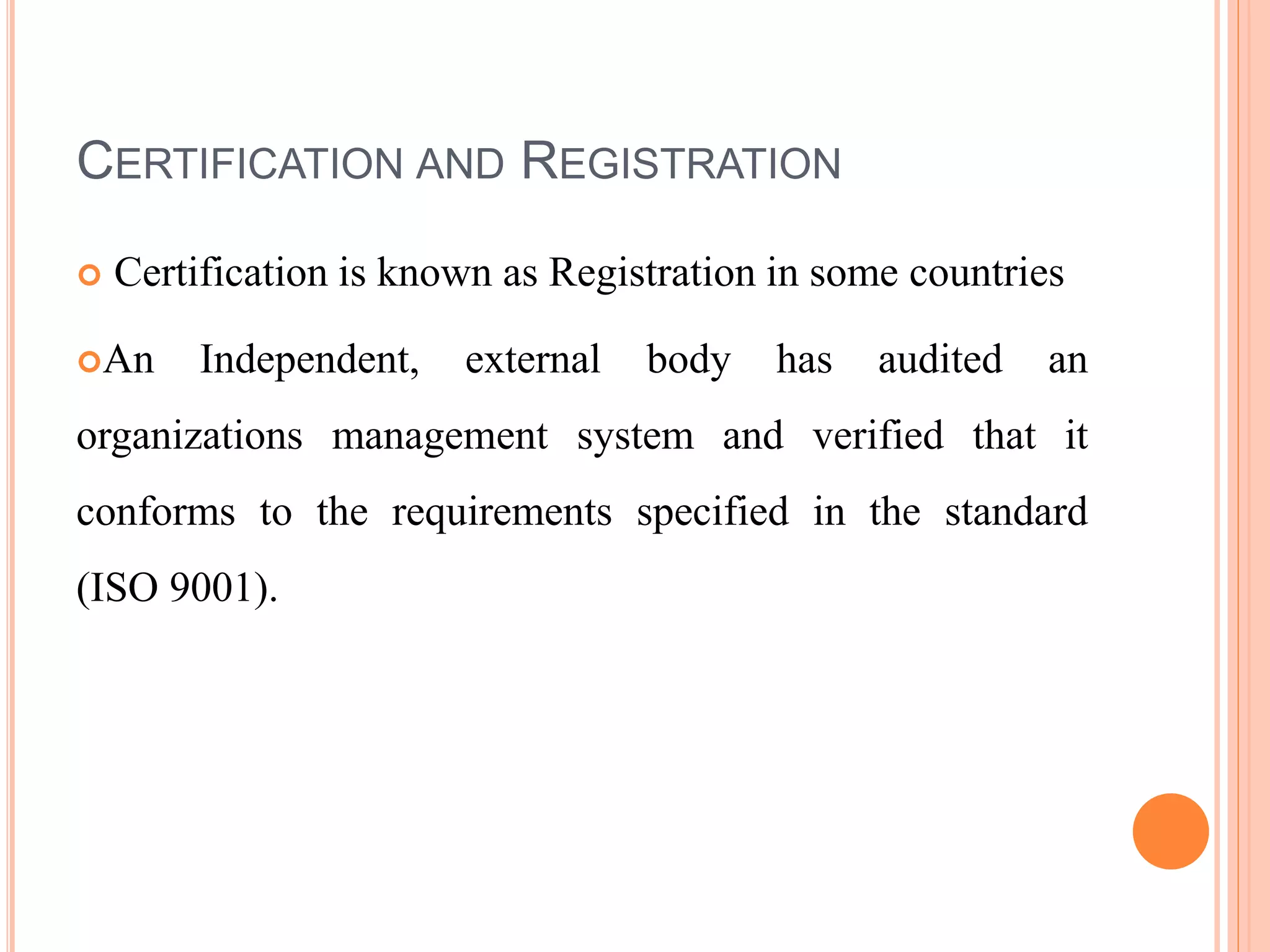 CERTIFICATION AND REGISTRATION
 Certification is known as Registration in some countries
An Independent, external body has audited an
organizations management system and verified that it
conforms to the requirements specified in the standard
(ISO 9001).
 