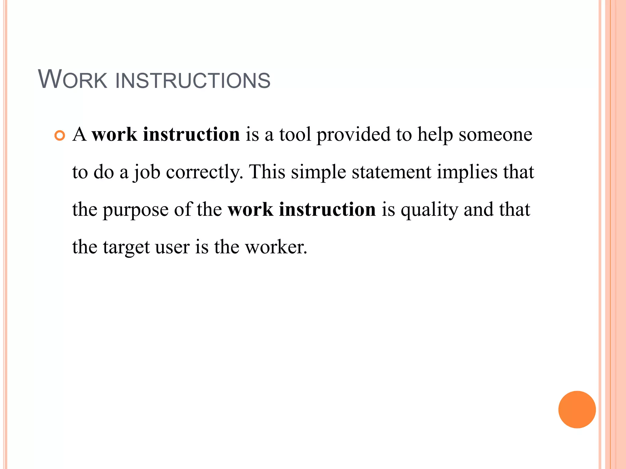 WORK INSTRUCTIONS
 A work instruction is a tool provided to help someone
to do a job correctly. This simple statement implies that
the purpose of the work instruction is quality and that
the target user is the worker.
 