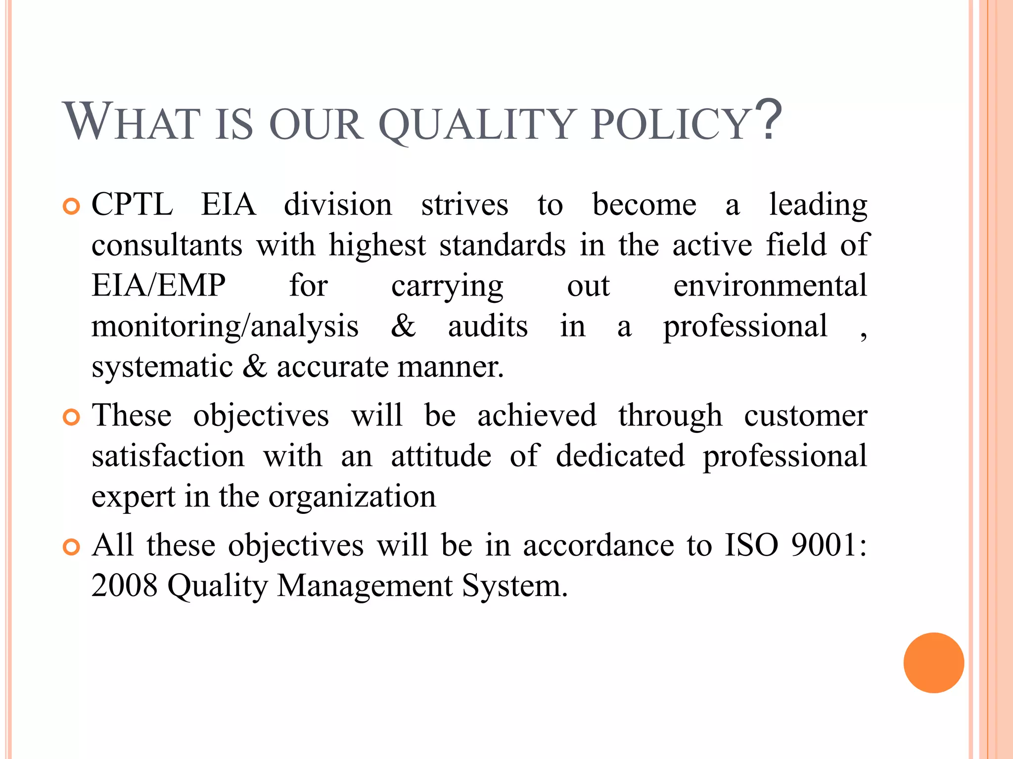 WHAT IS OUR QUALITY POLICY?
 CPTL EIA division strives to become a leading
consultants with highest standards in the active field of
EIA/EMP for carrying out environmental
monitoring/analysis & audits in a professional ,
systematic & accurate manner.
 These objectives will be achieved through customer
satisfaction with an attitude of dedicated professional
expert in the organization
 All these objectives will be in accordance to ISO 9001:
2008 Quality Management System.
 