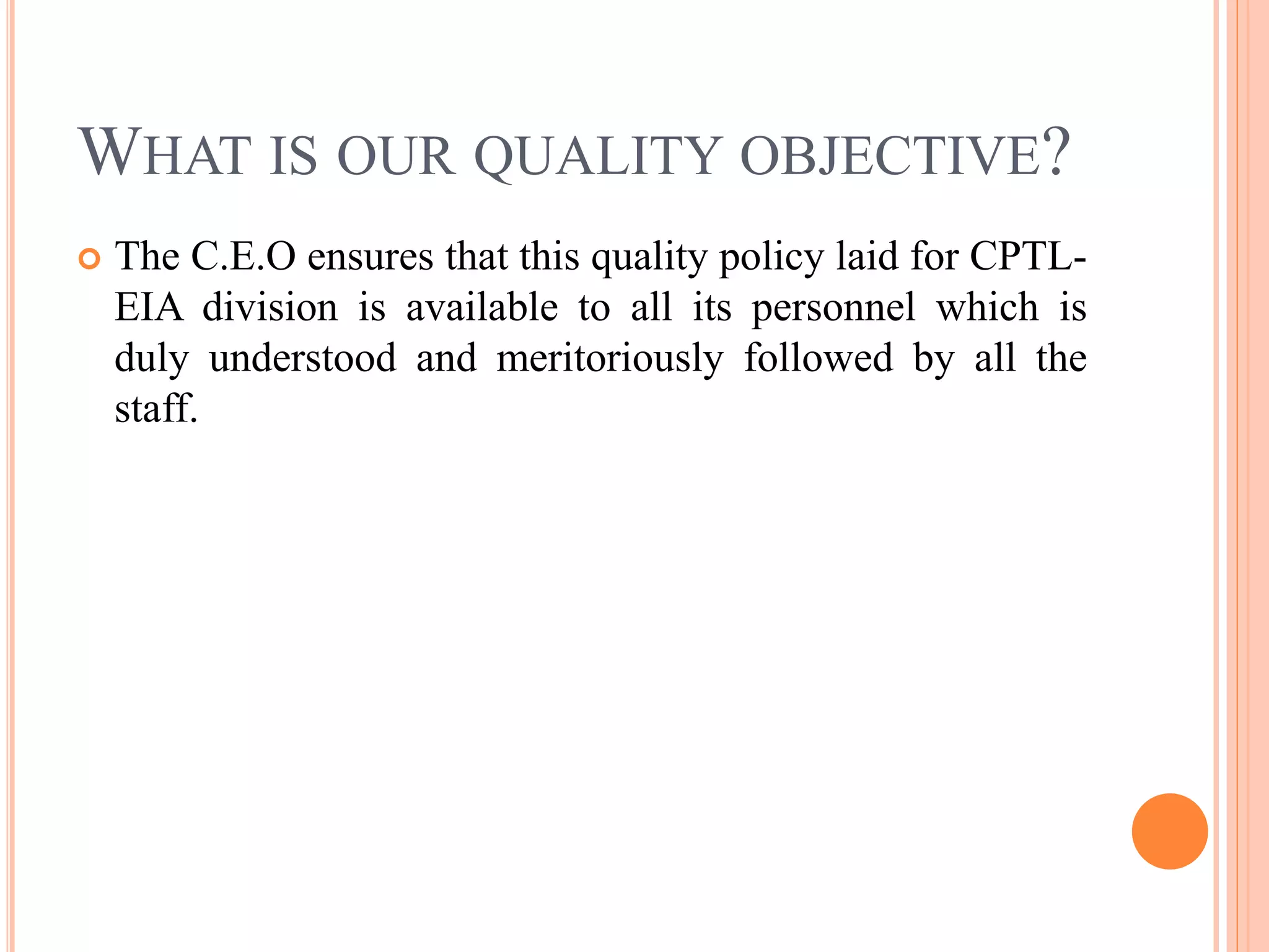 WHAT IS OUR QUALITY OBJECTIVE?
 The C.E.O ensures that this quality policy laid for CPTL-
EIA division is available to all its personnel which is
duly understood and meritoriously followed by all the
staff.
 
