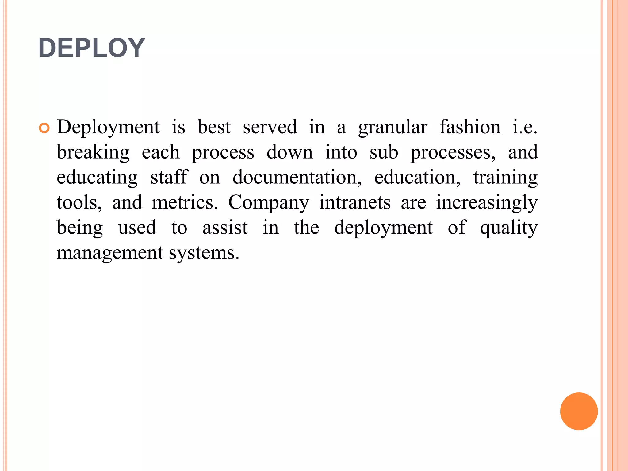 DEPLOY
 Deployment is best served in a granular fashion i.e.
breaking each process down into sub processes, and
educating staff on documentation, education, training
tools, and metrics. Company intranets are increasingly
being used to assist in the deployment of quality
management systems.
 