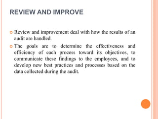 REVIEW AND IMPROVE
 Review and improvement deal with how the results of an
audit are handled.
 The goals are to determine the effectiveness and
efficiency of each process toward its objectives, to
communicate these findings to the employees, and to
develop new best practices and processes based on the
data collected during the audit.
 