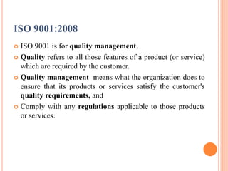 ISO 9001:2008
 ISO 9001 is for quality management.
 Quality refers to all those features of a product (or service)
which are required by the customer.
 Quality management means what the organization does to
ensure that its products or services satisfy the customer's
quality requirements, and
 Comply with any regulations applicable to those products
or services.
 