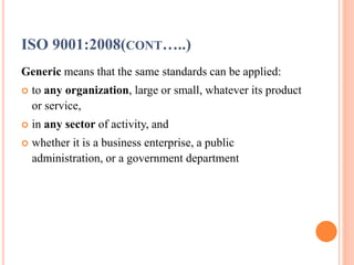 ISO 9001:2008(CONT…..)
Generic means that the same standards can be applied:
 to any organization, large or small, whatever its product
or service,
 in any sector of activity, and
 whether it is a business enterprise, a public
administration, or a government department
 