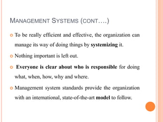 MANAGEMENT SYSTEMS (CONT….)
 To be really efficient and effective, the organization can
manage its way of doing things by systemizing it.
 Nothing important is left out.
 Everyone is clear about who is responsible for doing
what, when, how, why and where.
 Management system standards provide the organization
with an international, state-of-the-art model to follow.
 