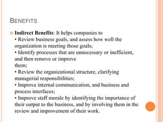 BENEFITS
 Indirect Benefits: It helps companies to
• Review business goals, and assess how well the
organization is meeting those goals;
• Identify processes that are unnecessary or inefficient,
and then remove or improve
them;
• Review the organizational structure, clarifying
managerial responsibilities;
• Improve internal communication, and business and
process interfaces;
• Improve staff morale by identifying the importance of
their output to the business, and by involving them in the
review and improvement of their work.
 