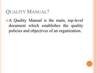QUALITY MANUAL?
A Quality Manual is the main, top-level
document which establishes the quality
policies and objectives of an organization.
 