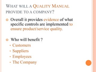 WHAT WILL A QUALITY MANUAL
PROVIDE TO A COMPANY?
 Overall it provides evidence of what
specific controls are implemented to
ensure product/service quality.
 Who will benefit ?
• Customers
• Suppliers
• Employees
• The Company
 
