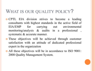 WHAT IS OUR QUALITY POLICY?
 CPTL EIA division strives to become a leading
consultants with highest standards in the active field of
EIA/EMP for carrying out environmental
monitoring/analysis & audits in a professional ,
systematic & accurate manner.
 These objectives will be achieved through customer
satisfaction with an attitude of dedicated professional
expert in the organization
 All these objectives will be in accordance to ISO 9001:
2008 Quality Management System.
 