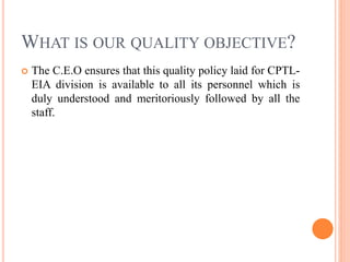 WHAT IS OUR QUALITY OBJECTIVE?
 The C.E.O ensures that this quality policy laid for CPTL-
EIA division is available to all its personnel which is
duly understood and meritoriously followed by all the
staff.
 