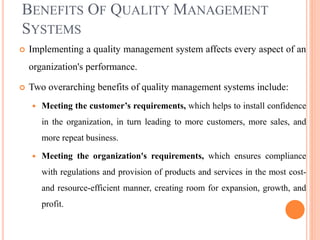 BENEFITS OF QUALITY MANAGEMENT
SYSTEMS
 Implementing a quality management system affects every aspect of an
organization's performance.
 Two overarching benefits of quality management systems include:
 Meeting the customer’s requirements, which helps to install confidence
in the organization, in turn leading to more customers, more sales, and
more repeat business.
 Meeting the organization's requirements, which ensures compliance
with regulations and provision of products and services in the most cost-
and resource-efficient manner, creating room for expansion, growth, and
profit.
 