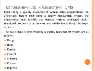 ESTABLISHING AND IMPLEMENTING QMS
Establishing a quality management system helps organizations run
effectively. Before establishing a quality management system, the
organization must identify and manage various connected, multi-
functional processes to ensure customer satisfaction is always the target
achieved.
The basic steps to implementing a quality management system are as
follows:
 Design
 Build
 Deploy
 Control
 Measure
 Review
 Improve
 