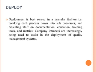 DEPLOY
 Deployment is best served in a granular fashion i.e.
breaking each process down into sub processes, and
educating staff on documentation, education, training
tools, and metrics. Company intranets are increasingly
being used to assist in the deployment of quality
management systems.
 