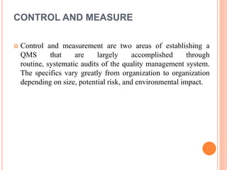 CONTROL AND MEASURE
 Control and measurement are two areas of establishing a
QMS that are largely accomplished through
routine, systematic audits of the quality management system.
The specifics vary greatly from organization to organization
depending on size, potential risk, and environmental impact.
 