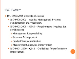 ISO FAMILY
 ISO 9000:2005 Consists of 3 areas
 ISO 9000:2005 – Quality Management Systems-
Fundamentals and Vocabulary
 ISO 9001:2008 – QMS – Requirements (required for
certification)
Management Responsibility
Resource Management
Product/Service realization
Measurement, analysis, improvement
 ISO 9004-2009 – QMS – Guidelines for performance
improvement
 