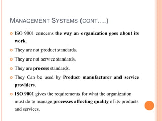 MANAGEMENT SYSTEMS (CONT….)
 ISO 9001 concerns the way an organization goes about its
work.
 They are not product standards.
 They are not service standards.
 They are process standards.
 They Can be used by Product manufacturer and service
providers.
 ISO 9001 gives the requirements for what the organization
must do to manage processes affecting quality of its products
and services.
 