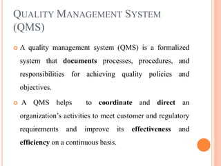 QUALITY MANAGEMENT SYSTEM
(QMS)
 A quality management system (QMS) is a formalized
system that documents processes, procedures, and
responsibilities for achieving quality policies and
objectives.
 A QMS helps to coordinate and direct an
organization’s activities to meet customer and regulatory
requirements and improve its effectiveness and
efficiency on a continuous basis.
 