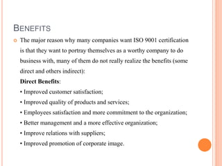 BENEFITS
 The major reason why many companies want ISO 9001 certification
is that they want to portray themselves as a worthy company to do
business with, many of them do not really realize the benefits (some
direct and others indirect):
Direct Benefits:
• Improved customer satisfaction;
• Improved quality of products and services;
• Employees satisfaction and more commitment to the organization;
• Better management and a more effective organization;
• Improve relations with suppliers;
• Improved promotion of corporate image.
 
