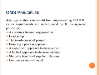 QMS PRINCIPLES
Any organization can benefit from implementing ISO 9001
as its requirements are underpinned by 8 management
principles:
 A customer focused organization
 Leadership
 The involvement of people
 Ensuring a process approach
 A systematic approach to management
 A factual approach to decision making
 Mutually beneficial supplier relations
 Continuous improvement.
 