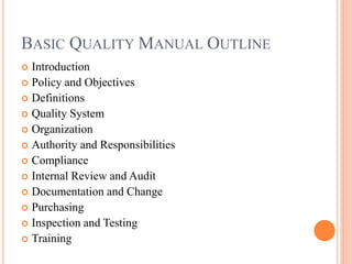 BASIC QUALITY MANUAL OUTLINE
 Introduction
 Policy and Objectives
 Definitions
 Quality System
 Organization
 Authority and Responsibilities
 Compliance
 Internal Review and Audit
 Documentation and Change
 Purchasing
 Inspection and Testing
 Training
 