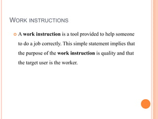 WORK INSTRUCTIONS
 A work instruction is a tool provided to help someone
to do a job correctly. This simple statement implies that
the purpose of the work instruction is quality and that
the target user is the worker.
 