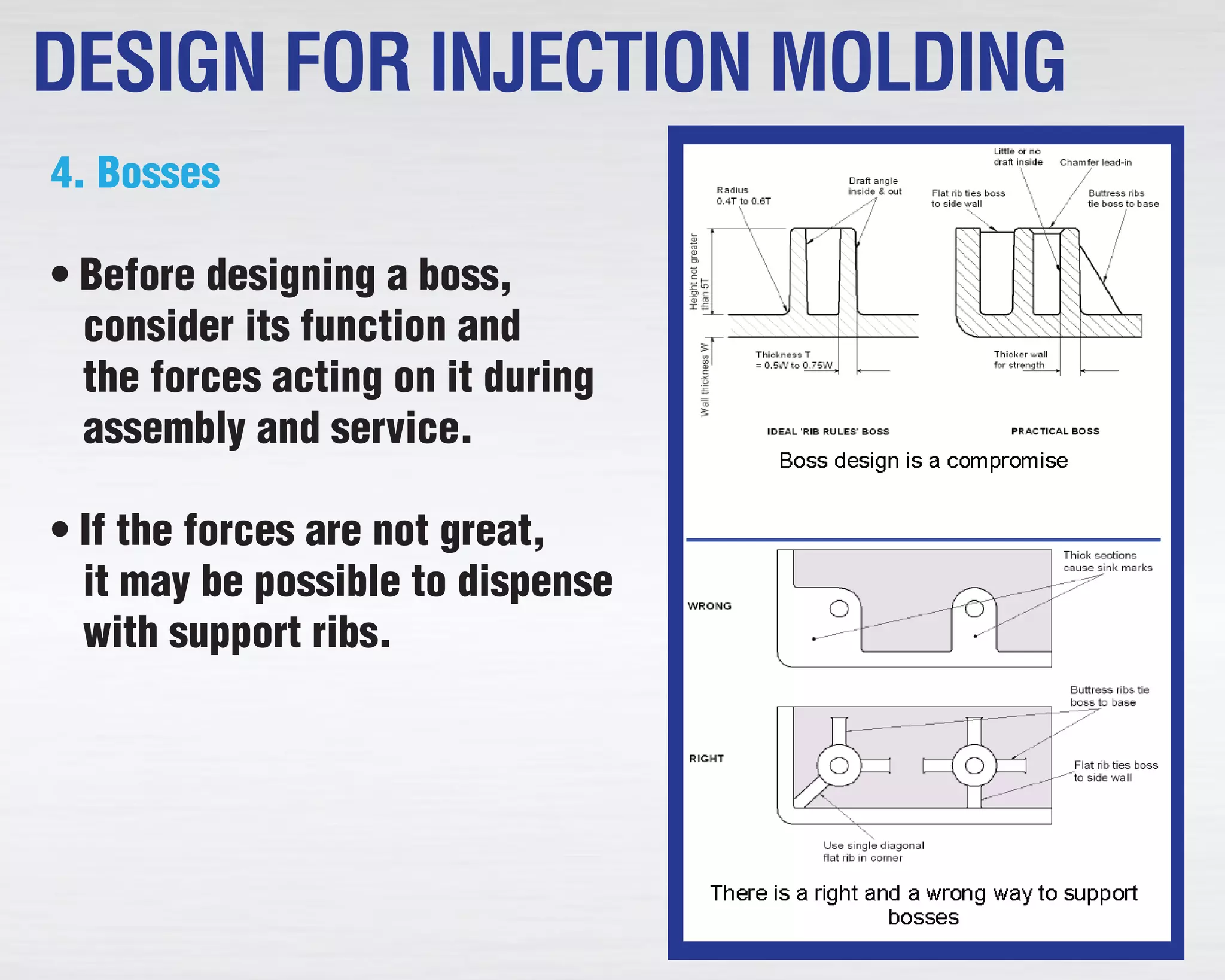 4. Bosses
• Before designing a boss,
consider its function and
the forces acting on it during
assembly and service.
• If the forces are not great,
it may be possible to dispense
with support ribs.
DESIGN FOR INJECTION MOLDING
 