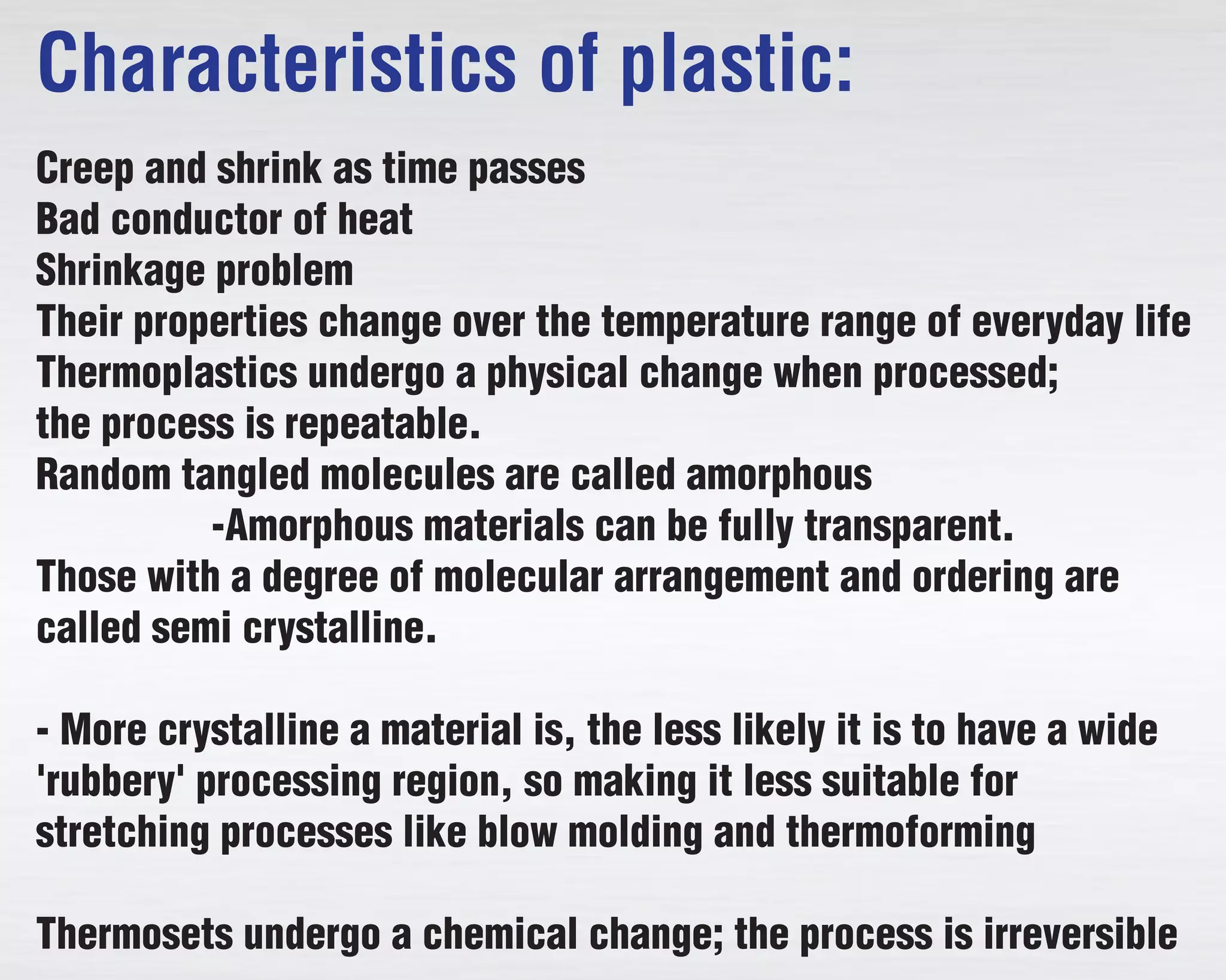 Characteristics of plastic:
Creep and shrink as time passes
Bad conductor of heat
Shrinkage problem
Their properties change over the temperature range of everyday life
Thermoplastics undergo a physical change when processed;
the process is repeatable.
Random tangled molecules are called amorphous
-Amorphous materials can be fully transparent.
Those with a degree of molecular arrangement and ordering are
called semi crystalline.
- More crystalline a material is, the less likely it is to have a wide
'rubbery' processing region, so making it less suitable for
stretching processes like blow molding and thermoforming
Thermosets undergo a chemical change; the process is irreversible
 