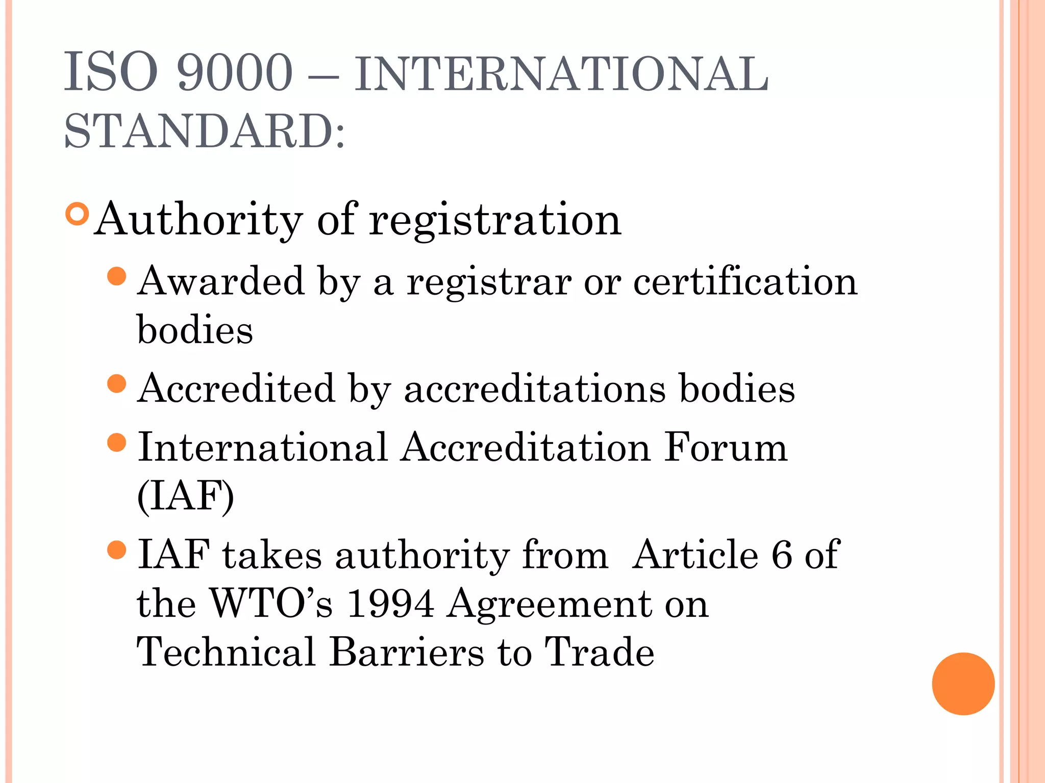 ISO 9000 – INTERNATIONAL
STANDARD:
Authority of registration
Awarded by a registrar or certification
bodies
Accredited by accreditations bodies
International Accreditation Forum
(IAF)
IAF takes authority from Article 6 of
the WTO’s 1994 Agreement on
Technical Barriers to Trade
 