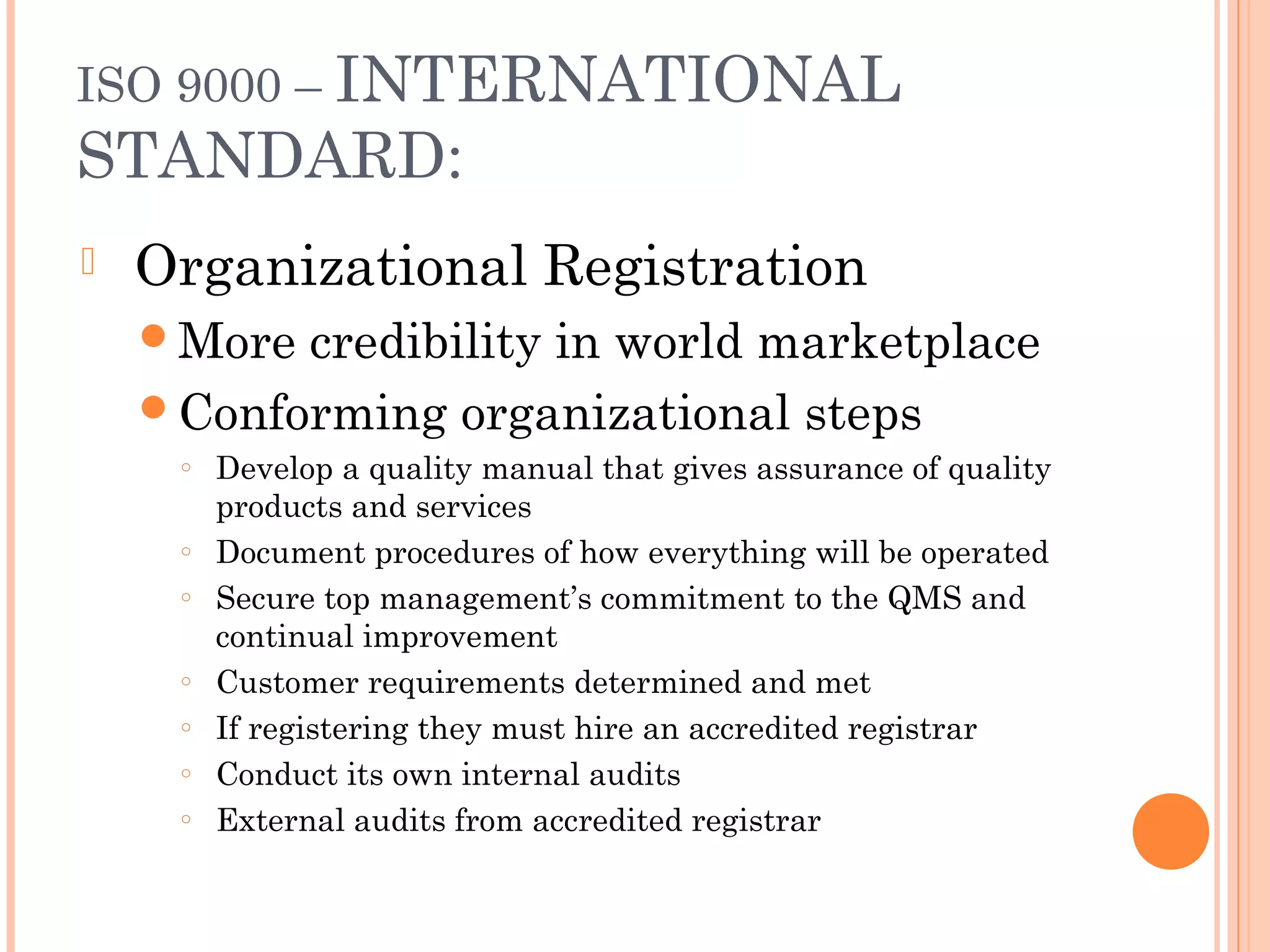 ISO 9000 – INTERNATIONAL
STANDARD:
 Organizational Registration
More credibility in world marketplace
Conforming organizational steps
○ Develop a quality manual that gives assurance of quality
products and services
○ Document procedures of how everything will be operated
○ Secure top management’s commitment to the QMS and
continual improvement
○ Customer requirements determined and met
○ If registering they must hire an accredited registrar
○ Conduct its own internal audits
○ External audits from accredited registrar
 