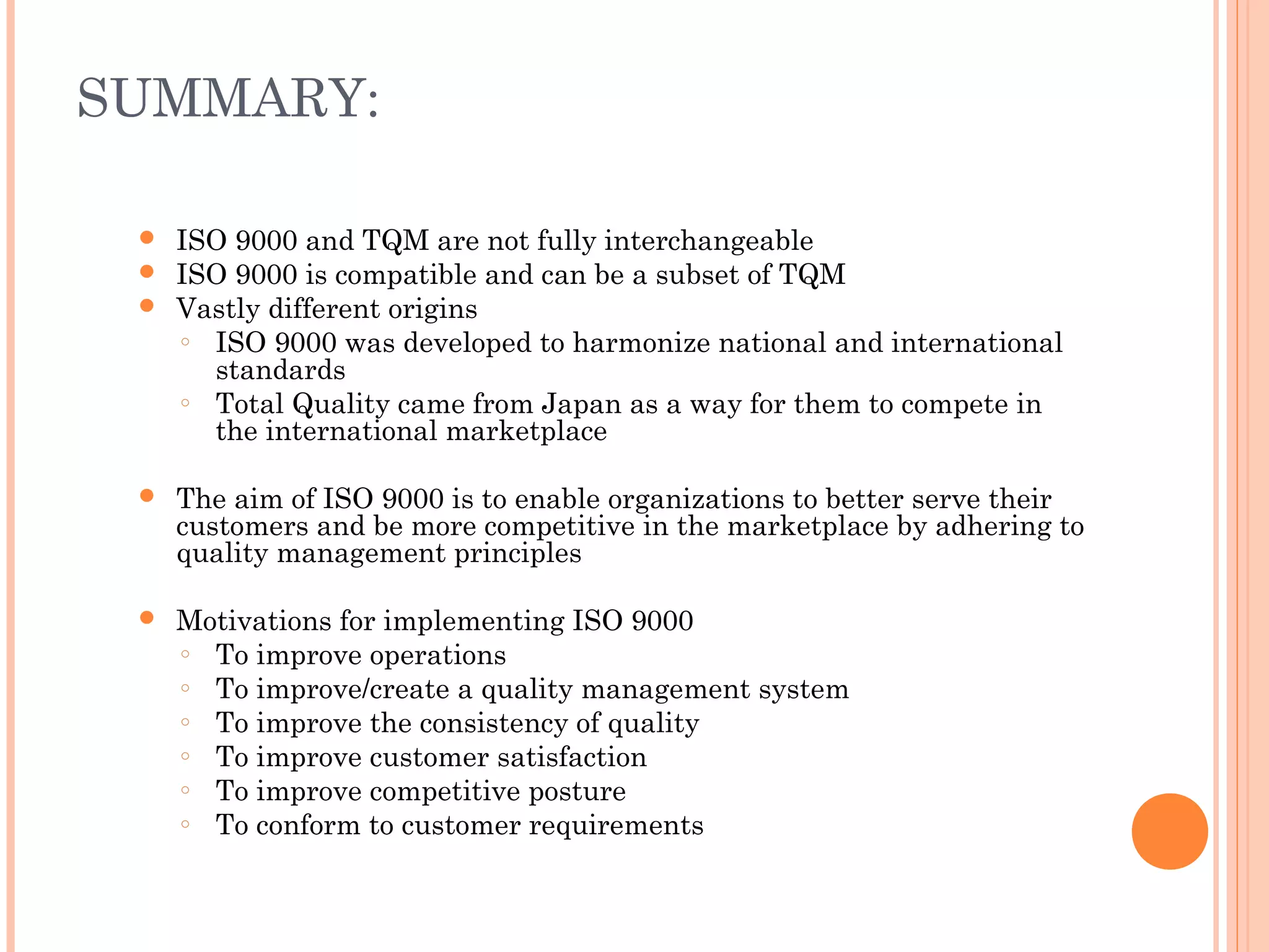 SUMMARY:
 ISO 9000 and TQM are not fully interchangeable
 ISO 9000 is compatible and can be a subset of TQM
 Vastly different origins
○ ISO 9000 was developed to harmonize national and international
standards
○ Total Quality came from Japan as a way for them to compete in
the international marketplace
 The aim of ISO 9000 is to enable organizations to better serve their
customers and be more competitive in the marketplace by adhering to
quality management principles
 Motivations for implementing ISO 9000
○ To improve operations
○ To improve/create a quality management system
○ To improve the consistency of quality
○ To improve customer satisfaction
○ To improve competitive posture
○ To conform to customer requirements
 