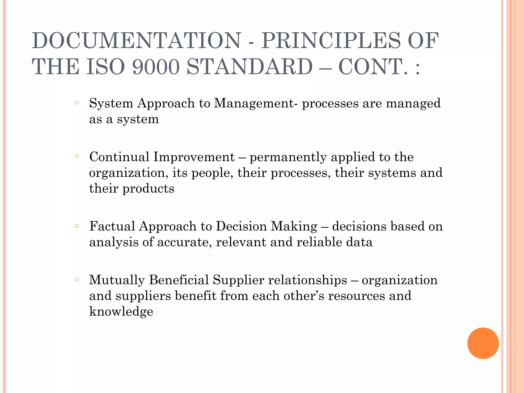 DOCUMENTATION - PRINCIPLES OF
THE ISO 9000 STANDARD – CONT. :
○ System Approach to Management- processes are managed
as a system
○ Continual Improvement – permanently applied to the
organization, its people, their processes, their systems and
their products
○ Factual Approach to Decision Making – decisions based on
analysis of accurate, relevant and reliable data
○ Mutually Beneficial Supplier relationships – organization
and suppliers benefit from each other’s resources and
knowledge
 