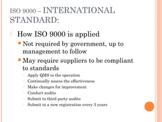 ISO 9000 – INTERNATIONAL
STANDARD:
 How ISO 9000 is applied
Not required by government, up to
management to follow
May require suppliers to be compliant
to standards
○ Apply QMS to the operation
○ Continually assess the effectiveness
○ Make changes for improvement
○ Conduct audits
○ Submit to third party audits
○ Submit to a new registration every 3 years
 