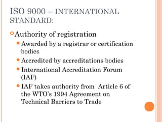 ISO 9000 – INTERNATIONAL
STANDARD:
Authority of registration
Awarded by a registrar or certification
bodies
Accredited by accreditations bodies
International Accreditation Forum
(IAF)
IAF takes authority from Article 6 of
the WTO’s 1994 Agreement on
Technical Barriers to Trade
 