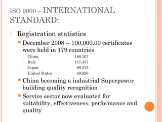 ISO 9000 – INTERNATIONAL
STANDARD:
 Registration statistics
December 2008 -- 100,000,00 certificates
were held in 179 countries
○ China 180,107
○ Italy 117,437
○ Japan 89,375
○ United States 49,820
China becoming a industrial Superpower
building quality recognition
Service sector now evaluated for
suitability, effectiveness, performance and
quality
 