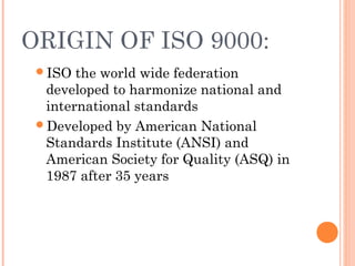 ORIGIN OF ISO 9000:
ISO the world wide federation
developed to harmonize national and
international standards
Developed by American National
Standards Institute (ANSI) and
American Society for Quality (ASQ) in
1987 after 35 years
 