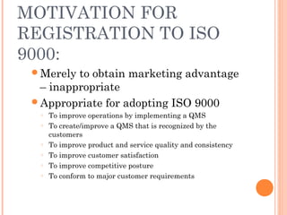 MOTIVATION FOR
REGISTRATION TO ISO
9000:
Merely to obtain marketing advantage
– inappropriate
Appropriate for adopting ISO 9000
○ To improve operations by implementing a QMS
○ To create/improve a QMS that is recognized by the
customers
○ To improve product and service quality and consistency
○ To improve customer satisfaction
○ To improve competitive posture
○ To conform to major customer requirements
 