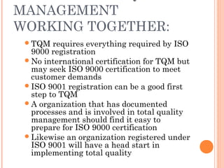 MANAGEMENT
WORKING TOGETHER:
TQM requires everything required by ISO
9000 registration
No international certification for TQM but
may seek ISO 9000 certification to meet
customer demands
ISO 9001 registration can be a good first
step to TQM
A organization that has documented
processes and is involved in total quality
management should find it easy to
prepare for ISO 9000 certification
Likewise an organization registered under
ISO 9001 will have a head start in
implementing total quality
 
