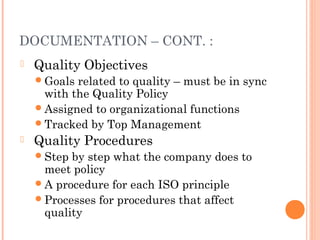 DOCUMENTATION – CONT. :
 Quality Objectives
Goals related to quality – must be in sync
with the Quality Policy
Assigned to organizational functions
Tracked by Top Management
 Quality Procedures
Step by step what the company does to
meet policy
A procedure for each ISO principle
Processes for procedures that affect
quality
 