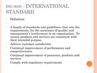 ISO 9000 – INTERNATIONAL
STANDARD
 Definition:
  
 A family of standards and guidelines, that sets the
requirements, for the assurance of quality and
management’s involvement in an organization. To
ensure products and services are consistent with
their intended purpose.
 Achieve customer satisfaction
 Continual improvement of performance and
competitiveness
 Continual improvement of processes, products and
services
 Comply with regulatory requirements
 