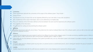 Correctness
 These requirements deal with the correctness of the output of the software system. They include −
 Output mission
 The required accuracy of output that can be negatively affected by inaccurate data or inaccurate calculations.
 The completeness of the output information, which can be affected by incomplete data.
 The up-to-dateness of the information defined as the time between the event and the response by the software system.
 The availability of the information.
 The standards for coding and documenting the software system.
 Reliability
 Reliability requirements deal with service failure. They determine the maximum allowed failure rate of the software system, and can refer to the entire syste
more of its separate functions.
 Efficiency
 It deals with the hardware resources needed to perform the different functions of the software system. It includes processing capabilities (given in MHz), its
capacity (given in MB or GB) and the data communication capability (given in MBPS or GBPS).
 It also deals with the time between recharging of the system’s portable units, such as, information system units located in portable computers, or meteoro
placed outdoors.
 Integrity
 This factor deals with the software system security, that is, to prevent access to unauthorized persons, also to distinguish between the group of people to b
as well as write permit.
 Usability
 Usability requirements deal with the staff resources needed to train a new employee and to operate the software system.
 