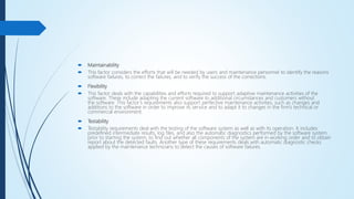  Maintainability
 This factor considers the efforts that will be needed by users and maintenance personnel to identify the reasons
software failures, to correct the failures, and to verify the success of the corrections.
 Flexibility
 This factor deals with the capabilities and efforts required to support adaptive maintenance activities of the
software. These include adapting the current software to additional circumstances and customers without
the software. This factor’s requirements also support perfective maintenance activities, such as changes and
additions to the software in order to improve its service and to adapt it to changes in the firm’s technical or
commercial environment.
 Testability
 Testability requirements deal with the testing of the software system as well as with its operation. It includes
predefined intermediate results, log files, and also the automatic diagnostics performed by the software system
prior to starting the system, to find out whether all components of the system are in working order and to obtain
report about the detected faults. Another type of these requirements deals with automatic diagnostic checks
applied by the maintenance technicians to detect the causes of software failures.
 